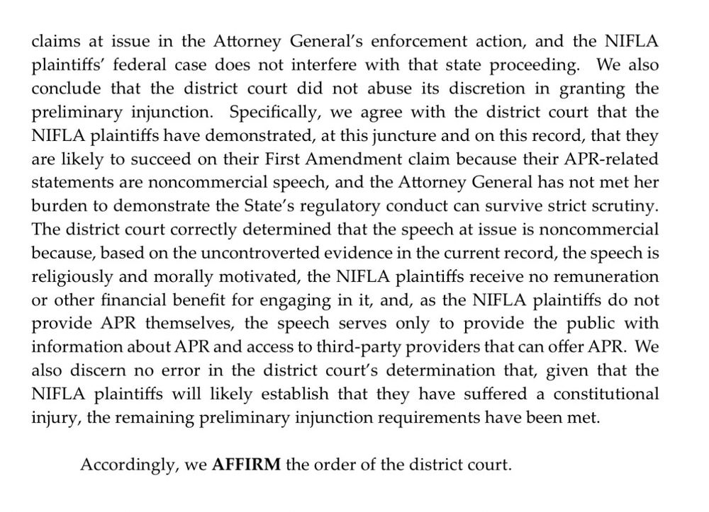 and the Attorney General has not satisfied her burden to show that the efforts by the NY to restrict the speech would survive strict scrutiny. The district court then concluded that, among other reasons, because the NIFLA plaintiffs have likely suffered a constitutional injury, the other preliminary injunction requirements were satisfied.

As an initial matter, we conclude that abstention under the Younger doctrine is not warranted because, as the district court correctly determined, the NIFLA plaintiffs' claims in the instant action are not inextricably intertwined with the claims at issue in the Attorney General's enforcement action, and the NIFLA plaintiffs' federal case does not interfere with that state proceeding. We also conclude that the district court did not abuse its discretion in granting the preliminary injunction. Specifically, we agree with the district court that the NIFLA plaintiffs have demonstrated, at this juncture and on this record, that they are likely to succeed on their First Amendment claim because their APR-related statements are noncommercial speech, and the Attorney General has not met her burden to demonstrate the State's regulatory conduct can survive strict scrutiny.
The district court correctly determined that the speech at issue is noncommercial because, based on the uncontroverted evidence in the current record, the speech is religiously and morally motivated, the NIFLA plaintiffs receive no remuneration or other financial benefit for engaging in it, and, as the NIFLA plaintiffs do not provide APR themselves, the speech serves only to provide the public with information about APR and access to third-party providers that can offer APR. We also discern no error in the district court's determination that, given that the NIFLA plaintiffs will likely establish that they have suffered a constitutional injury, the remaining preliminary injunction requirements have been met.
Accordingly, we AFFIRM the order of the district court.