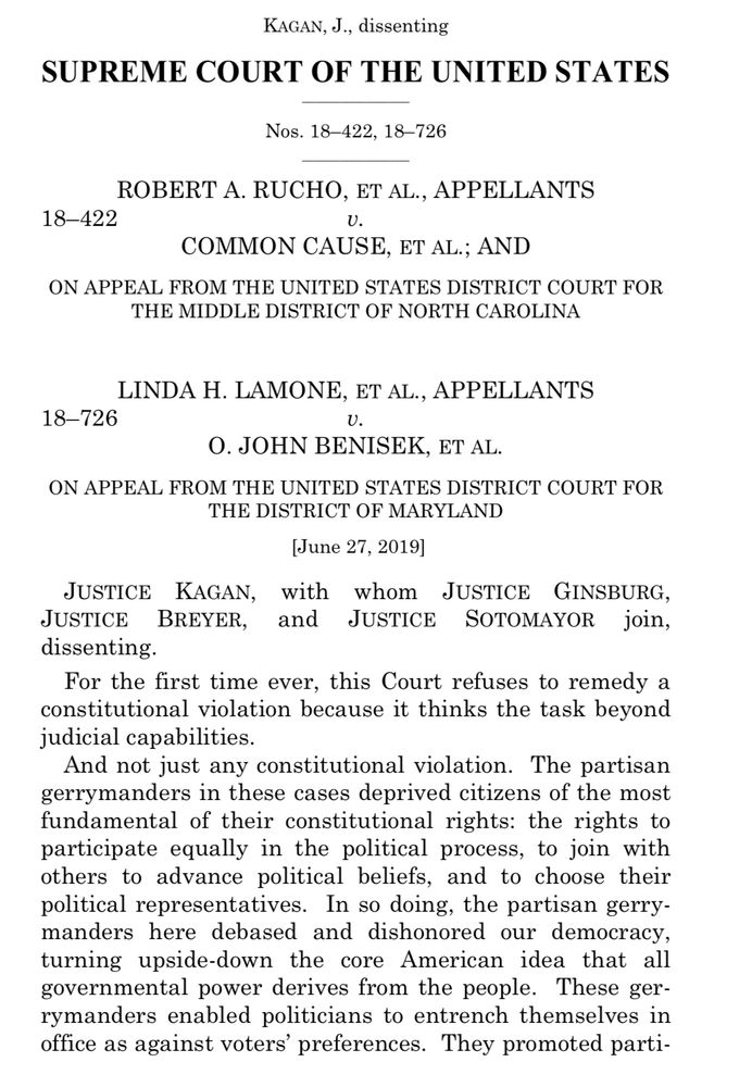 KAGAN, J., dissenting
SUPREME COURT OF THE UNITED STATES
Nos. 18-422, 18-726
ROBERT A. RUCHO, ET AL., APPELLANTS
18-422
U.
COMMON CAUSE, ET AL.; AND
ON APPEAL FROM THE UNITED STATES DISTRICT COURT FOR THE MIDDLE DISTRICT OF NORTH CAROLINA
LINDA H. LAMONE, ET AL., APPELLANTS
18-726
U.
0. JOHN BENISEK, ET AL.
ON APPEAL FROM THE UNITED STATES DISTRICT COURT FOR THE DISTRICT OF MARYLAND
[June 27, 2019]
JUSTICE KAGAN, with whom JUSTICE GINSBURG, JUSTICE BREYER, and JUSTICE SOTOMAYOR join, dissenting.
For the first time ever, this Court refuses to remedy a constitutional violation because it thinks the task beyond judicial capabilities.
And not just any constitutional violation. The partisan gerrymanders in these cases deprived citizens of the most fundamental of their constitutional rights: the rights to participate equally in the political process, to join with others to advance political beliefs, and to choose their political representatives. In so doing, the partisan gerrymanders here debased and dishonored our democracy, turning upside-down the core American idea that all governmental power derives from the people. These gerrymanders enabled politicians to entrench themselves in office as against voters' preferences. They promoted parti-