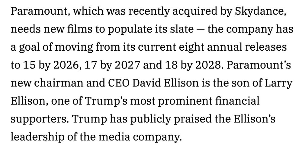 Paramount, which was recently acquired by Skydance, needs new films to populate its slate — the company has a goal of moving from its current eight annual releases to 15 by 2026, 17 by 2027 and 18 by 2028. Paramount’s new chairman and CEO David Ellison is the son of Larry Ellison, one of Trump’s most prominent financial supporters. Trump has publicly praised the Ellison’s leadership of the media company.