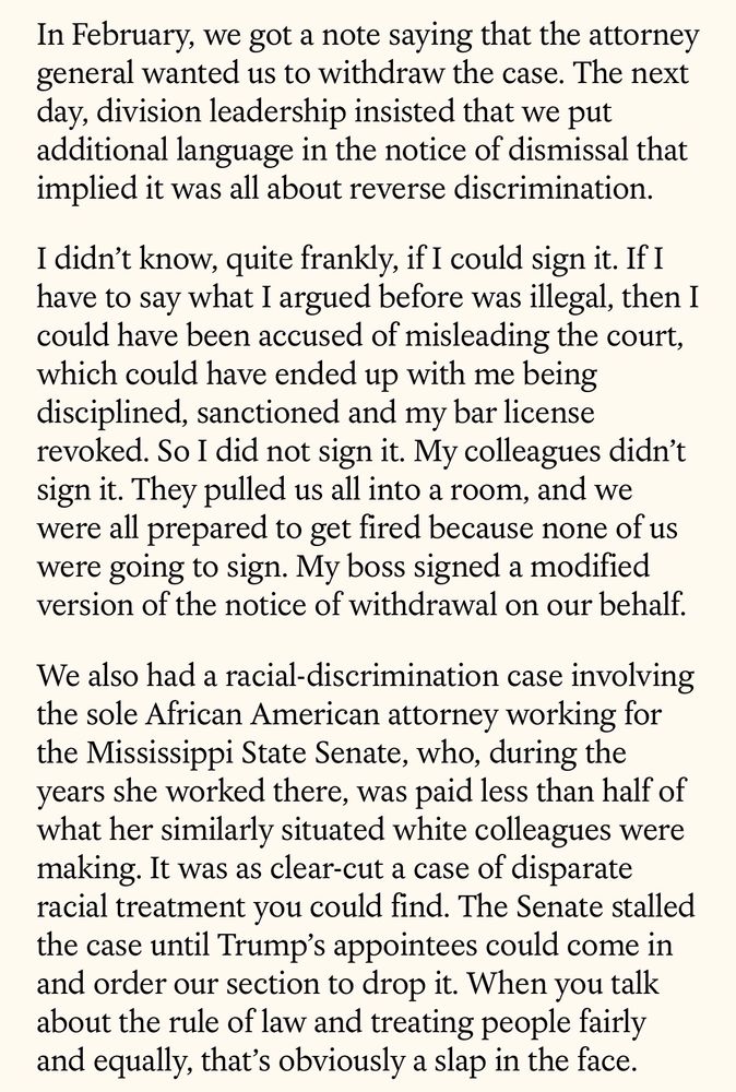 In February, we got a note saying that the attorney general wanted us to withdraw the case. The next day, division leadership insisted that we put additional language in the notice of dismissal that implied it was all about reverse discrimination.
I didn't know, quite frankly, if I could sign it. If I have to say what I argued before was illegal, then I could have been accused of misleading the court, which could have ended up with me being disciplined, sanctioned and my bar license revoked. So I did not sign it. My colleagues didn't sign it. They pulled us all into a room, and we were all prepared to get fired because none of us were going to sign. My boss signed a modified version of the notice of withdrawal on our behalf.
We also had a racial-discrimination case involving the sole African American attorney working for the Mississippi State Senate, who, during the years she worked there, was paid less than half of what her similarly situated white colleagues were making. It was as clear-cut a case of disparate racial treatment you could find. The Senate stalled the case until Trump's appointees could come in and order our section to drop it. When you talk about the rule of law and treating people fairly and equally, that's obviously a slap in the face.