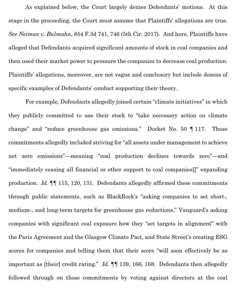 As explained below, the Court largely denies Defendants' motions. At this
stage in the proceeding, the Court must assume that Plaintiffs' allegations are true.
See Neiman v. Bulmahn, 854 F.3d 741, 746 (5th Cir. 2017). And here, Plaintiffs have
alleged that Defendants acquired significant amounts of stock in coal companies and
then used their market power to pressure the companies to decrease coal production.
Plaintiffs' allegations, moreover, are not vague and conclusory but include dozens of
specific examples of Defendants' conduct supporting their theory.
For example, Defendants allegedly joined certain "climate initiatives" in which
they publicly committed to use their stock to "take necessary action on climate
change" and "reduce greenhouse gas emissions."
Docket No. 50 1 117. These
commitments allegedly included striving for "all assets under management to achieve
net zero
emissions" —meaning
"coal production declines towards zero"—and
"immediately ceasing all financial or other support to coal companies [l" expanding
production. Id. 11 115, 120, 131. Defendants allegedly affirmed these commitments through public statements, such as BlackRock's "asking companies to set short-, medium-, and long-term targets for greenhouse gas reductions," Vanguard's asking
companies with significant coal exposure how they "set targets in alignment" with
the Paris Agreement and the Glasgow Climate Pact, and State Street's creating ESG
scores for companies and telling them that their score "will soon effectively be as
important as (their] credit rating." Id. 11 139, 166, 168. Defendants then allegedly
followed through on those commitments by voting against directors at the coal