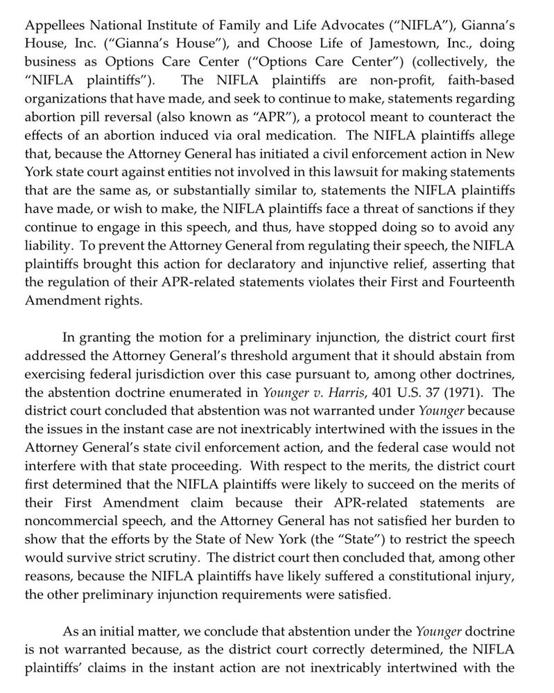 Appellees National Institute of Family and Life Advocates, Gianna's House, Inc., and Choose Life of Jamestown, Inc., doing business as Options Care Center. The NIFLA plaintiffs are non-profit, faith-based organizations that have made, and seek to continue to make, statements regarding abortion pill reversal, a protocol meant to counteract the effects of an abortion induced via oral medication. The NIFLA plaintiffs allege that, because the Attorney General has initiated a civil enforcement action in New York state court against entities not involved in this lawsuit for making statements that are the same as, or substantially similar to, statements the NIFLA plaintiffs have made, or wish to make, the NIFLA plaintiffs face a threat of sanctions if they continue to engage in this speech, and thus, have stopped doing so to avoid any liability. To prevent the Attorney General from regulating their speech, the NIFLA plaintiffs brought this action for declaratory and injunctive relief, asserting that the regulation of their APR-related statements violates their First and Fourteenth Amendment rights.
In granting the motion for a preliminary injunction, the district court first addressed the Attorney General's threshold argument that it should abstain from exercising federal jurisdiction over this case pursuant to, among other doctrines, the abstention doctrine enumerated in Younger v. Harris. The district court concluded that abstention was not warranted under Younger because the issues in the instant case are not inextricably intertwined with the issues in the Attorney General's state civil enforcement action, and the federal case would not interfere with that state proceeding. With respect to the merits, the district court first determined that the NIFLA plaintiffs were likely to succeed on the merits of their First Amendment claim because their APR-related statements are noncommercial speech,