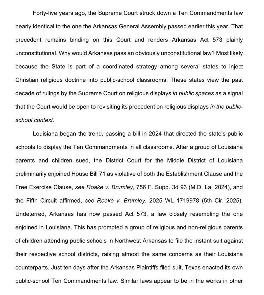 Forty-five years ago, the Supreme Court struck down a Ten Commandments law nearly identical to the one the Arkansas General Assembly passed earlier this year. That
precedent remains binding on this Court and renders Arkansas Act 573 plainly
unconstitutional. Why would Arkansas pass an obviously unconstitutional law? Most likely
because the State is part of a coordinated strategy among several states to inject
Christian religious doctrine into public-school classrooms. These states view the past
decade of rulings by the Supreme Court on religious displays in public spaces as a signal
that the Court would be open to revisiting its precedent on religious displays in the public-
school context.
Louisiana began the trend, passing a bill in 2024 that directed the state's public
schools to display the Ten Commandments in all classrooms. After a group of Louisiana
parents and children sued, the District Court for the Middle District of Louisiana
preliminarily enjoined House Bill 71 as violative of both the Establishment Clause and the
Free Exercise Clause, see Roake v. Brumley, 756 F. Supp. 3d 93 (M.D. La. 2024), and
the Fifth Circuit affirmed, see Roake v. Brumley, 2025 WL 1719978 (5th Cir. 2025).
Undeterred, Arkansas has now passed Act 573, a law closely resembling the one
enjoined in Louisiana. This has prompted a group of religious and non-religious parents
of children attending public schools in Northwest Arkansas to file the instant suit against
their respective school districts, raising almost the same concerns as their Louisiana
counterparts. Just ten days after the Arkansas Plaintiffs filed suit, Texas enacted its own
public-school Ten Commandments law. Similar laws appear to be in the works in other