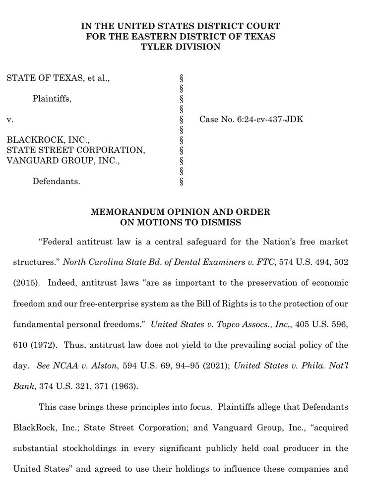 IN THE UNITED STATES DISTRICT COURT FOR THE EASTERN DISTRICT OF TEXAS
TYLER DIVISION
STATE OF TEXAS, et al.,
Plaintiffs,
BLACKROCK, INC.,
STATE STREET CORPORATION,
VANGUARD GROUP, INC.,
Defendants.
con cos cos con con cos con con con con!
Case No. 6:24-cv-437-JDK
MEMORANDUM OPINION AND ORDER
ON MOTIONS TO DISMISS
"Federal antitrust law is a central safeguard for the Nation's free market structures." North Carolina State Bd. of Dental Examiners v. FTC, 574 U.S. 494, 502
(2015). Indeed, antitrust laws "are as important to the preservation of economic freedom and our free-enterprise system as the Bill of Rights is to the protection of our fundamental personal freedoms." United States v. Topco Assocs., Inc., 405 U.S. 596, 610 (1972). Thus, antitrust law does not yield to the prevailing social policy of the
day. See NCAA v. Alston, 594 U.S. 69, 94-95 (2021); United States v. Phila. Nat'l Bank, 374 U.S. 321, 371 (1963).
This case brings these principles into focus. Plaintiffs allege that Defendants
BlackRock, Inc.; State Street Corporation; and Vanguard Group, Inc., "acquired
substantial stockholdings in every significant publicly held coal producer in the
United States" and agreed to use their holdings to influence these companies and
