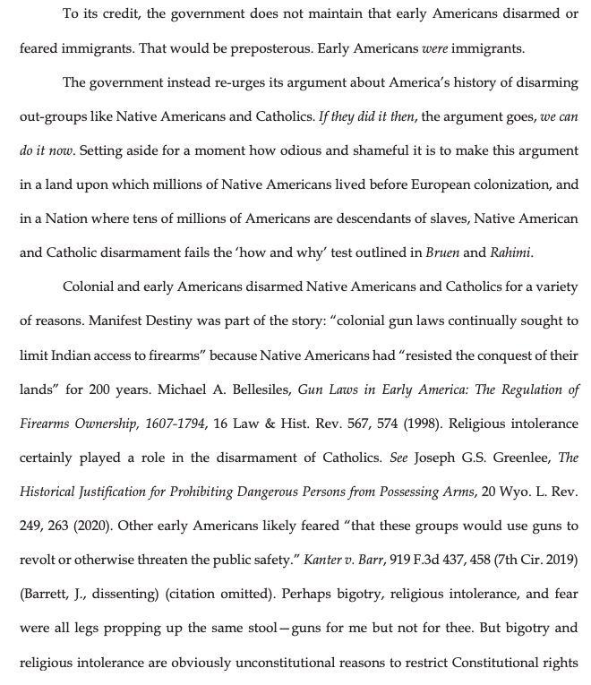 To its credit, the government does not maintain that early Americans disarmed or
feared immigrants. That would be preposterous. Early Americans were immigrants.
The government instead re-urges its argument about America's history of disarming
out-groups like Native Americans and Catholics. If they did it then, the argument goes, we can
do it now. Setting aside for a moment how odious and shameful it is to make this argument
in a land upon which millions of Native Americans lived before European colonization, and
in a Nation where tens of millions of Americans are descendants of slaves, Native American
and Catholic disarmament fails the 'how and why' test outlined in Bruen and Rahimi.
Colonial and early Americans disarmed Native Americans and Catholics for a variety
of reasons. Manifest Destiny was part of the story: "colonial gun laws continually sought to limit Indian access to firearms" because Native Americans had "resisted the conquest of their
lands" for 200 years. Michael A. Bellesiles, Gun Laws in Early America: The Regulation of
Firearms Ownership, 1607-1794, 16 Law & Hist. Rev. 567, 574 (1998). Religious intolerance
certainly played a role in the disarmament of Catholics. See Joseph G.S. Greenlee, The
Historical Justification for Prohibiting Dangerous Persons from Possessing Arms, 20 Wyo. L. Rev.
249, 263(2020). Other early Americans likely feared "that these groups would use guns to revolt or otherwise threaten the public safety." Kanter v. Barr, 919 F.3d 437, 458 (7th Cir. 2019)
(Barrett, J., dissenting) (citation omitted). Perhaps bigotry, religious intolerance, and fear
were all legs propping up the same stool-guns for me but not for thee. But bigotry and
religious intolerance are obviously unconstitutional reasons to restrict Constitutional rights