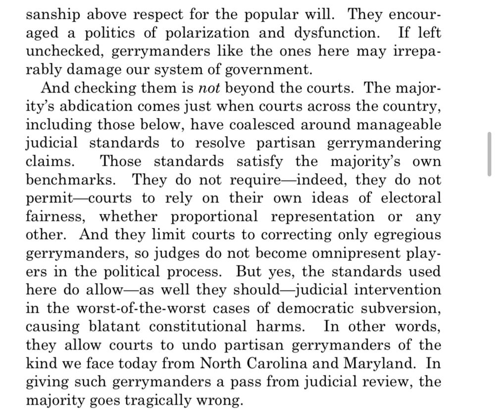 sanship above respect for the popular will. They encouraged a politics of polarization and dysfunction. If left unchecked, gerrymanders like the ones here may irreparably damage our system of government.
And checking them is not beyond the courts. The majority's abdication comes just when courts across the country, including those below, have coalesced around manageable judicial standards to resolve partisan gerrymandering claims.
Those standards satisfy the majority's own
benchmarks. They do not require-indeed, they do not permit-courts to rely on their own ideas of electoral fairness, whether proportional representation or any other. And they limit courts to correcting only egregious gerrymanders, so judges do not become omnipresent players in the political process. But yes, the standards used here do allow—as well they should-judicial intervention in the worst-of-the-worst cases of democratic subversion, causing blatant constitutional harms. In other words, they allow courts to undo partisan gerrymanders of the kind we face today from North Carolina and Maryland. In giving such gerrymanders a pass from judicial review, the majority goes tragically wrong.