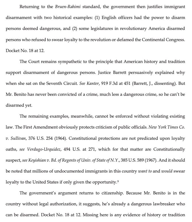 Returning to the Bruen-Rahimi standard, the government then justifies immigrant
disarmament with two historical examples: (1) English officers had the power to disarm persons deemed dangerous, and (2) some legislatures in revolutionary America disarmed
persons who refused to swear loyalty to the revolution or defamed the Continental Congress.
Docket No. 18 at 12.
The Court remains sympathetic to the principle that American history and tradition
support disarmament of dangerous persons. Justice Barrett persuasively explained why
when she sat on the Seventh Circuit. See Kanter, 919 F.3d at 451 (Barrett, J., dissenting). But Mr. Benito has never been convicted of a crime, much less a dangerous crime, so he can't be disarmed yet.
The remaining examples, meanwhile, cannot be enforced without violating existing
law. The First Amendment obviously protects criticism of public officials. New York Times Co.
v. Sullivan, 376 U.S. 254 (1964). Constitutional protections are not predicated upon loyalty oaths, see Verdugo-Urquidez, 494 U.S. at 271, which for that matter are Constitutionally suspect, see Keyishian v. Bd. of Regents of Univ. of State of N.Y., 385 U.S. 589 (1967). And it should be noted that millions of undocumented immigrants in this country want to and would swear
loyalty to the United States if only given the opportunity.?
The government's argument returns to citizenship. Because Mr. Benito is in the
country without legal authorization, it suggests, he's already a dangerous lawbreaker who
can be disarmed. Docket No. 18 at 12. Missing here is any evidence of history or tradition