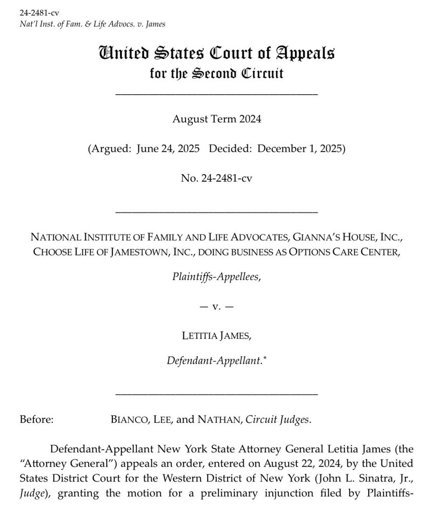 24-2481-cv
Nat'l Inst. of Fam. & Life Advocs. v. James
United States Court of Appeals for the Second Circuit
August Term 2024
(Argued: June 24, 2025 Decided: December 1, 2025)
No. 24-2481-cv
NATIONAL INSTITUTE OF FAMILY AND LIFE ADVOCATES, GIANNA'S HOUSE, INC., CHOOSE LIFE OF JAMESTOWN, INC., DOING BUSINESS AS OPTIONS CARE CENTER,
Plaintiffs-Appellees,
- V.-
LETITIA JAMES,
Defendant-Appellant.*
Before:
BIANCO, LEE, and NATHAN, Circuit Judges.
Defendant-Appellant New York State Attorney General Letitia James (the
"Attorney General") appeals an order, entered on August 22, 2024, by the United States District Court for the Western District of New York (John L. Sinatra, Jr., Judge), granting the motion for a preliminary injunction filed by Plaintiffs-