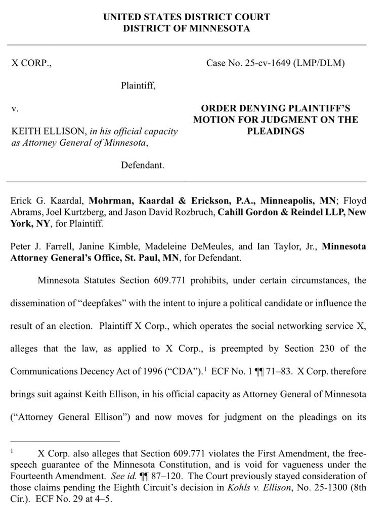 x CORP.,
Case No. 25-cv-1649 (LMP/DLM)
Plaintiff,
ORDER DENYING PLAINTIFF'S MOTION FOR JUDGMENT ON THE PLEADINGS
KEITH ELLISON, in his official capacity as Attorney General of Minnesota,
Defendant.
Erick G. Kaardal, Mohrman, Kaardal & Erickson, P.A., Minneapolis, MN; Floyd Abrams, Joel Kurtzberg, and Jason David Rozbruch, Cahill Gordon & Reindel LLP, New York, NY, for Plaintiff.
Peter J. Farrell, Janine Kimble, Madeleine DeMeules, and lan Taylor, Jr., Minnesota Attorney General's Office, St. Paul, MIN, for Defendant.
Minnesota Statutes Section 609.771 prohibits, under certain circumstances, the
dissemination of "deepfakes" with the intent to injure a political candidate or influence the
result of an election. Plaintiff X Corp., which operates the social networking service X,
alleges that the law, as applied to Corp., is preempted by Section 230 of the Communications Decency Act of 1996 ("CDA").' ECF No. 1 19 71-83. X Corp. therefore
brings suit against Keith Ellison, in his official capacity as Attorney General of Minnesota
(Attorney General Ellison") and now moves for judgment on the pleadings on its
X Corp. also alleges that Section 609.771 violates the First Amendment, the free-speech guarantee of the Minnesota Constitution, and is void for vagueness under the Fourteenth Amendment. See id. 4987-120. The Court previously stayed consideration of those claims pending the Eighth Circuit's decision in Kohls v. Ellison, No. 25-1300 (8th Cir.). ECF No. 29 at 4-5.