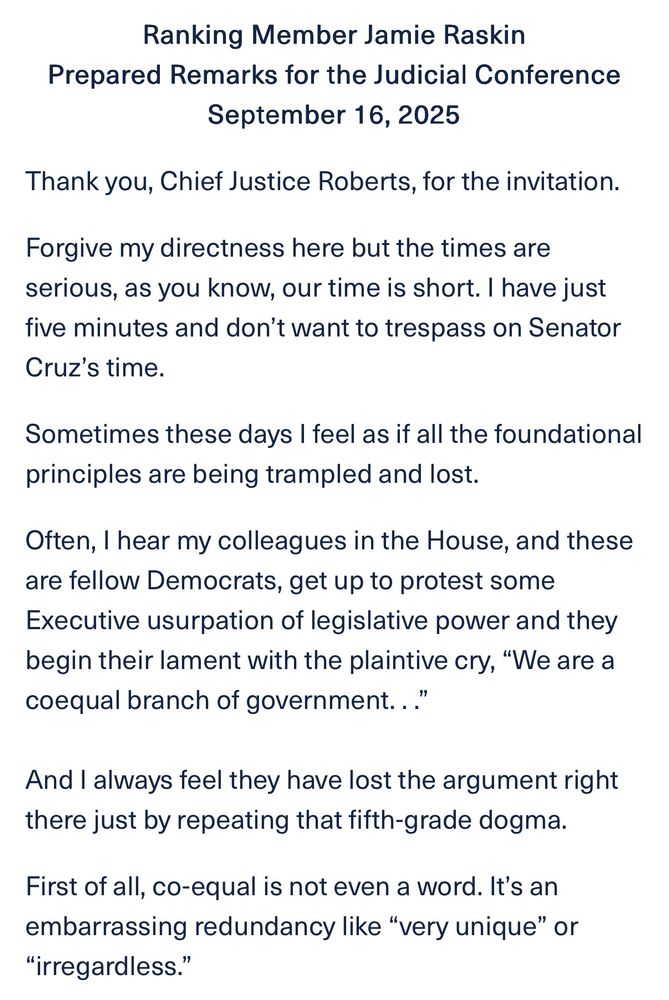Ranking Member Jamie Raskin
Prepared Remarks for the Judicial Conference
September 16, 2025
Thank you, Chief Justice Roberts, for the invitation.
Forgive my directness here but the times are serious, as you know, our time is short. I have just five minutes and don't want to trespass on Senator Cruz's time.
Sometimes these days I feel as if all the foundational principles are being trampled and lost.
Often, I hear my colleagues in the House, and these are fellow Democrats, get up to protest some Executive usurpation of legislative power and they begin their lament with the plaintive cry, "We are a coequal branch of government..."
And I always feel they have lost the argument right there just by repeating that fifth-grade dogma.
First of all, co-equal is not even a word. It's an embarrassing redundancy like "very unique" or
"irregardless.
"