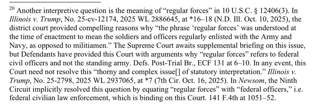 Another interpretive question is the meaning of "regular forces" in 10 U.S.C. § 12406(3). In llinois v. Trump, No. 25-cv-12174, 2025 WL 2886645, at *16-18 (N.D. III. Oct. 10, 2025), the district court provided compelling reasons why "the phrase regular forces' was understood at the time of enactment to mean the soldiers and officers regularly enlisted with the Army and Navy, as opposed to militiamen." The Supreme Court awaits supplemental briefing on this issue, but Defendants have provided this Court with arguments why "regular forces" refers to federal civil officers and not the standing army. Defs. Post-Trial Br., ECF 131 at 6-10. In any event, this Court need not resolve this "thorny and complex issue[] of statutory interpretation." Illinois v.
Trump, No. 25-2798, 2025 WL 2937065, at *7 (7th Cir. Oct. 16, 2025). In Newsom, the Ninth Circuit implicitly resolved this question by equating "regular forces" with "federal officers," i.e. federal civilian law enforcement, which is binding on this Court. 141 F.4th at 1051-52.