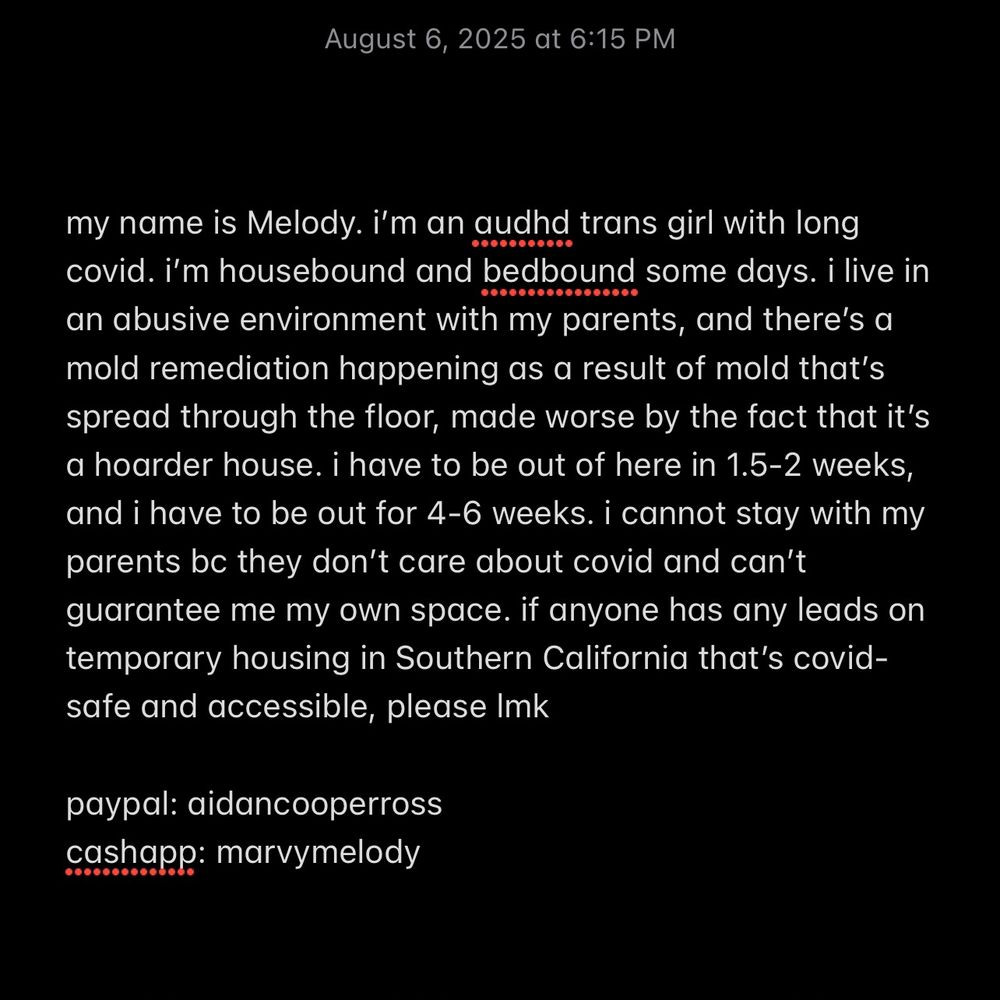 my name is Melody. i’m an audhd trans girl with long covid. i’m housebound and bedbound some days. i live in an abusive environment with my parents, and there’s a mold remediation happening as a result of mold that’s spread through the floor, made worse by the fact that it’s a hoarder house. i have to be out of here in 1.5-2 weeks, and i have to be out for 4-6 weeks. i cannot stay with my parents bc they don’t care about covid and can’t guarantee me my own space. if anyone has any leads on temporary housing in Southern California that’s covid-safe and accessible, please lmk

paypal: aidancooperross
cashapp: marvymelody