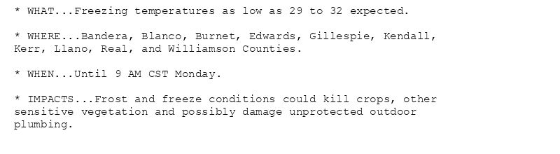 * WHAT...Freezing temperatures as low as 29 to 32 expected.

* WHERE...Bandera, Blanco, Burnet, Edwards, Gillespie, Kendall,
Kerr, Llano, Real, and Williamson Counties.

* WHEN...Until 9 AM CST Monday.

* IMPACTS...Frost and freeze conditions could kill crops, other
sensitive vegetation and possibly damage unprotected outdoor
plumbing.