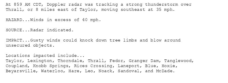 At 859 AM CDT, Doppler radar was tracking a strong thunderstorm over
Thrall, or 8 miles east of Taylor, moving southeast at 35 mph.

HAZARD...Winds in excess of 40 mph.

SOURCE...Radar indicated.

IMPACT...Gusty winds could knock down tree limbs and blow around
unsecured objects.

Locations impacted include...
Taylor, Lexington, Thorndale, Thrall, Fedor, Granger Dam, Tanglewood,
Coupland, Knobb Springs, Rices Crossing, Laneport, Blue, Hoxie,
Beyarsville, Waterloo, Hare, Leo, Noack, Sandoval, and McDade.