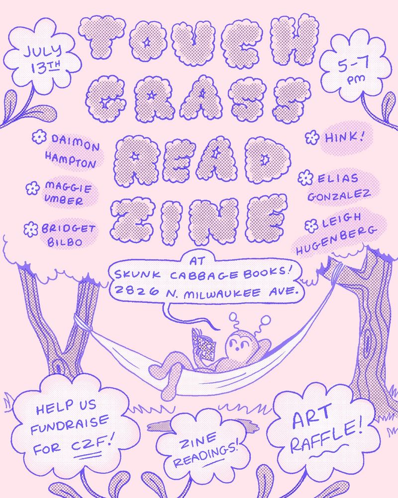 Flyer for Touch Grass Read Zine. A comics reading fundraiser for Chicago Zine Fest happening Sunday July 13th, 2025 from 5-7 pm at Skunk Cabbage Books in Avondale, 2826 N. Milwaukee Ave. There'll be an art raffle as well. 

6 local chicago zine makers:
✲ Daimon Hampton
✲ Hink (Adelle)
✲ Maggie Umber
✲ Bridget Bilbo
✲ Elias Gonzalez
✲ Leigh Hugenberg

Masks required and provided!