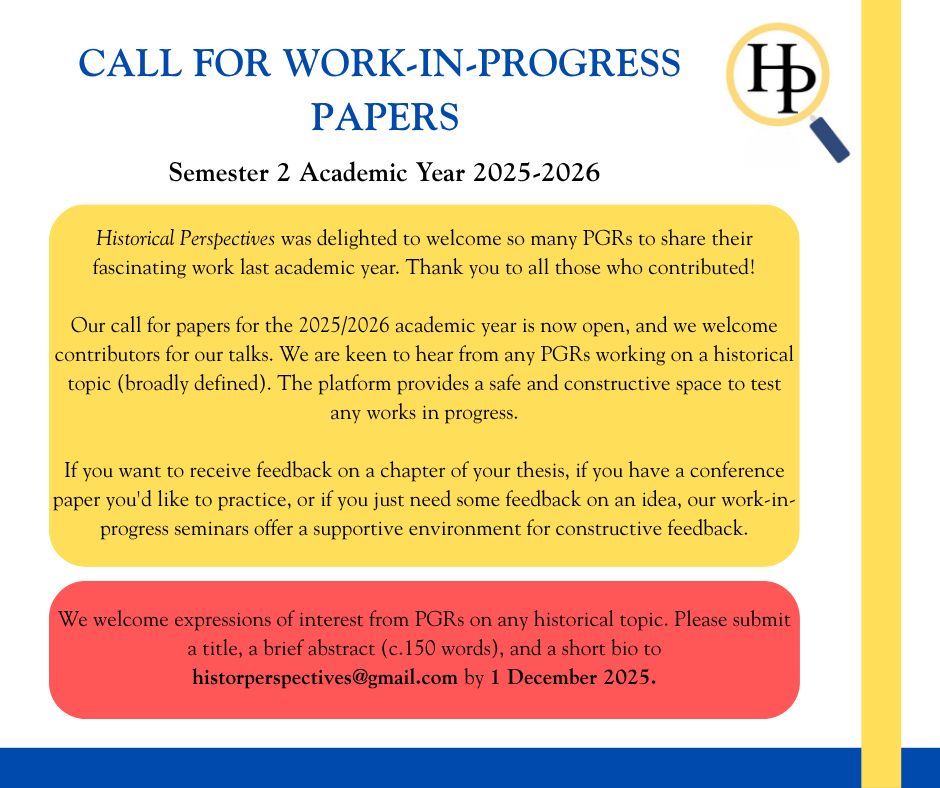 CALL FOR WORK-IN-PROGRESS PAPERS.
Semester 2 Academic Year 2025-2026
Historical Perspectives was delighted to welcome so many PGRs to share their fascinating work last academic year. Thank you to all those who contributed!

Our call for papers for the 2025/2026 academic year is now open, and we welcome contributors for our talks. We are keen to hear from any PGRs working on a historical topic (broadly defined). The platform provides a safe and constructive space to test any works in progress.

If you want to receive feedback on a chapter of your thesis, if you have a conference paper you'd like to practice, or if you just need some feedback on an idea, our work-in-progress seminars offer a supportive environment for constructive feedback.
We welcome expressions of interest from PGRs on any historical topic. Please submit a title, a brief abstract (c.150 words), and a short bio to historperspectives@gmail.com by 1 December 2025.