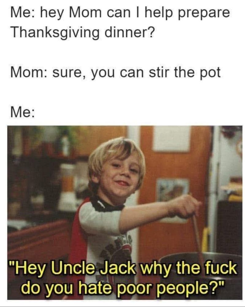 Me: hey Mom can I help prepare Thanksgiving dinner?

Mom: sure, you can stir the pot

Me:

"Hey Uncle Jack why the fuck do you hate poor people?"