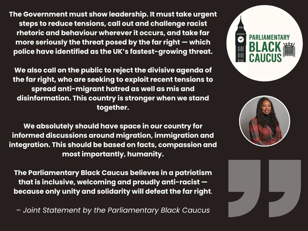 The Government must show leadership. It must take urgent steps to reduce tensions, call out and challenge racist rhetoric and behaviour wherever it occurs, and take far more seriously the threat posed by the far right — which police have identified as the UK’s fastest-growing threat.

We also call on the public to reject the divisive agenda of the far right, who are seeking to exploit recent tensions to spread anti-migrant hatred as well as mis and disinformation. This country is stronger when we stand together.

We absolutely should have space in our country for informed discussions around migration, immigration and integration. This should be based on facts, compassion and most importantly, humanity.

The Parliamentary Black Caucus believes in a patriotism that is inclusive, welcoming and proudly anti-racist — because only unity and solidarity will defeat the far right.