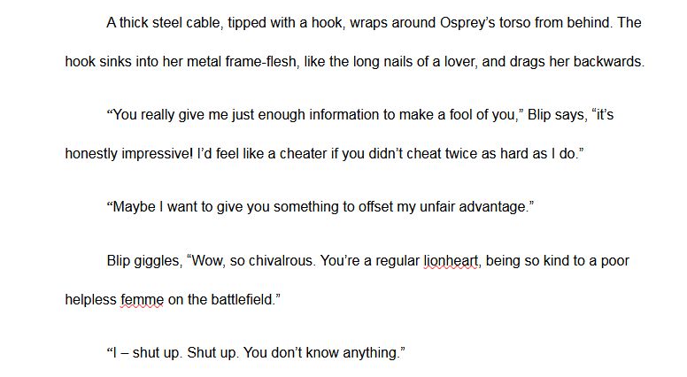 text that reads: A thick steel cable, tipped with a hook, wraps around Osprey’s torso from behind. The hook sinks into her metal frame-flesh, like the long nails of a lover, and drags her backwards.
	“You really give me just enough information to make a fool of you,” Blip says, “it’s honestly impressive! I’d feel like a cheater if you didn’t cheat twice as hard as I do.”
	“Maybe I want to give you something to offset my unfair advantage.”
	Blip giggles, “Wow, so chivalrous. You’re a regular lionheart, being so kind to a poor helpless femme on the battlefield.”
	“I – shut up. Shut up. You don’t know anything.”