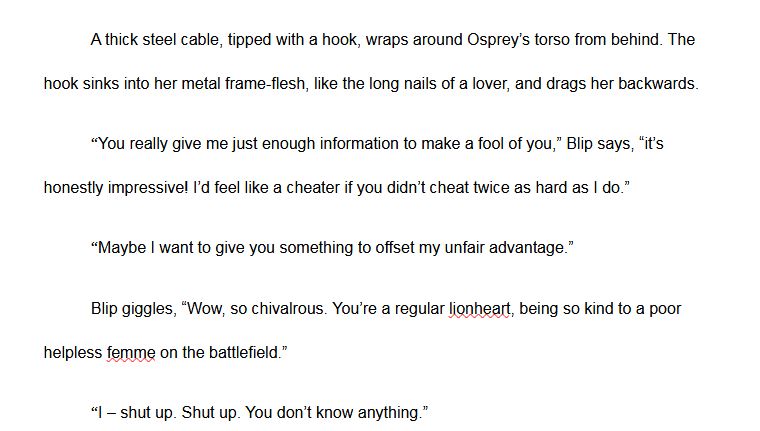 An excerpt from MsJuniper's novella You Kiss Like A Rocket. It reads:
	A thick steel cable, tipped with a hook, wraps around Osprey’s torso from behind. The hook sinks into her metal frame-flesh, like the long nails of a lover, and drags her backwards.
	“You really give me just enough information to make a fool of you,” Blip says, “it’s honestly impressive! I’d feel like a cheater if you didn’t cheat twice as hard as I do.”
	“Maybe I want to give you something to offset my unfair advantage.”
	Blip giggles, “Wow, so chivalrous. You’re a regular lionheart, being so kind to a poor helpless femme on the battlefield.”
	“I – shut up. Shut up. You don’t know anything."