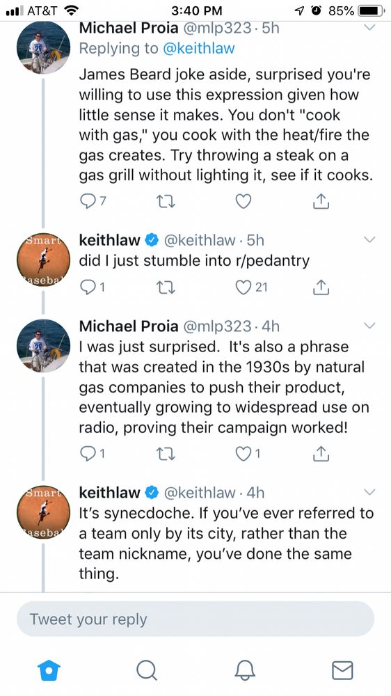 •l AT&T
Smar
aseba
Smart
'asebal
3:40 PM
85%
Michael Proia @mlp323•5h
Replying to @keithlaw
James Beard joke aside, surprised you're willing to use this expression given how little sense it makes. You don't "cook with gas," you cook with the heat/fire the gas creates. Try throwing a steak on a gas grill without lighting it, see if it cooks.
17
keithlaw
@keithlaw • 5h
did I just stumble into r/pedantry
21
↑
Michael Proia @mlp323• 4h
I was just surprised. It's also a phrase that was created in the 1930s by natural gas companies to push their product, eventually growing to widespread use on radio, proving their campaign worked!
1
keithlaw
@keithlaw •4h
It's synecdoche. If you've ever referred to a team only by its city, rather than the team nickname, you've done the same thing.
Tweet your reply