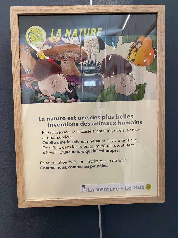 « La nature est une des plus belles inventions des animaux humains. Elle est sensée avoir existé avant nous, etre avec nous et nous survivre. Quelle qu’elle soit nous ne saurions vivre sans é’e. De même dans les livres, toute Héroïne, tout Héroin a besoin d’une nature qui lui est propre. En adéquation avec son histoire et son devenir. Comme nous, comme les poussins. »
La Venture - Le Muz.