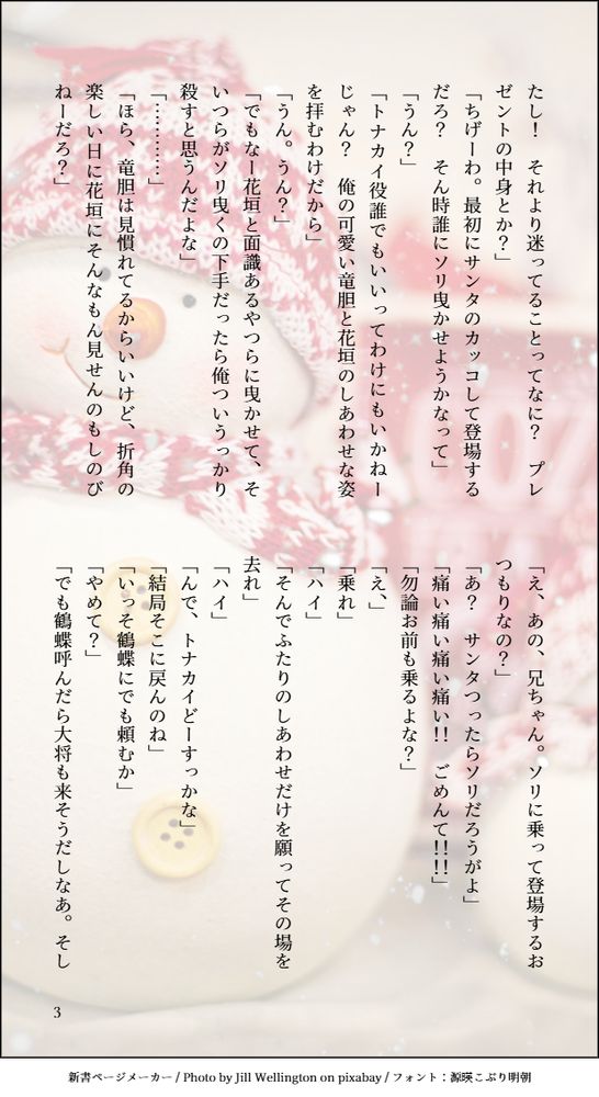 たし！　それより迷ってることってなに？　プレゼントの中身とか？」
「ちげーわ。最初にサンタのカッコして登場するだろ？　そん時誰にソリ曳かせようかなって」
「うん？」
「トナカイ役誰でもいいってわけにもいかねーじゃん？　俺の可愛い竜胆と花垣のしあわせな姿を拝むわけだから」
「うん。うん？」
「でもなー花垣と面識あるやつらに曳かせて、そいつらがソリ曳くの下手だったら俺ついうっかり殺すと思うんだよな」
「…………」
「ほら、竜胆は見慣れてるからいいけど、折角の楽しい日に花垣にそんなもん見せんのもしのびねーだろ？」
「え、あの、兄ちゃん。ソリに乗って登場するおつもりなの？」
「あ？　サンタつったらソリだろうがよ」
「痛い痛い痛い痛い！！　ごめんて！！！！」
「勿論お前も乗るよな？」
「え、」
「乗れ」
「ハイ」
「そんでふたりのしあわせだけを願ってその場を去れ」
「ハイ」
「んで、トナカイどーすっかな」
「結局そこに戻んのね」
「いっそ鶴蝶にでも頼むか」
「やめて？」
「でも鶴蝶呼んだら大将も来そうだしなあ。そし