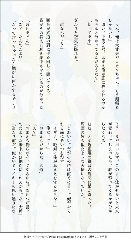 「うん、俺は大丈夫だよカクちゃん。もう頑張るしかないし」
「おい、下僕２号。おまえ俺が誰に殺されるのかちゃんと分かってるんだろうな？」
「知ってます」

ざわりと空気が揺れる。

「誰なんだよ？」

獅音が武道の肩に手を回して聞いてくる。
皆がその答えに耳を集中させているのが分かった。

「言いません」
「あ？　なんでだよ！！」
「だって言っちゃったら絶対に何かするでしょう？　まだ早いんす。このまま泳がせないと未来が変わってしまったら、誰が撃ってくるかが分からなくなる」

むむ、と至近距離の獅音の眉間に皺が寄った。
周囲の皆も似たような表情になっていた。

「まあいい。だがその時は直ぐに言え。俺がやられる前にそいつを殺す」
「イザナ、絶対に俺がおまえを守るからな！」
「俺だって！」
「おまえもだからな、武道」
「え？」
「おまえも俺らが守ってやるから。あいつが言ってたような未来には絶対にしねえから。な、大将」
「当たり前だ。俺がいてマイキーの思い通りにな