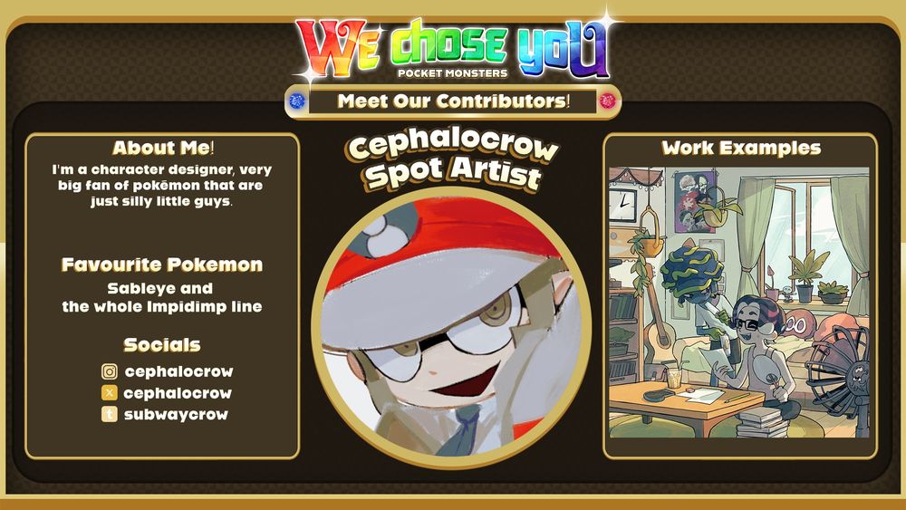 Contributor spotlight. At the top there is rainbow text spelling “We chose you” with the subtitle “POCKET MONSTERS”. Below that, there is a frame with white text reading “Meet Our Contributors!” In the centre, there is an icon with the credit name “cephalocrow” followed by “Spot Artist” above it. To the left, there is a textbox with three sections. The first one is titled “About Me!” and it reads: “I'm a character designer, very big fan of pokémon that are just silly little guys.” The second one is “Favourite Pokémon”, those being Sableye and the whole Impidimp line. The third one is “Socials” and the following usernames are shown: @cephalocrow on Instagram and Twitter, @subwaycrow. There is a different box to the right titled “Work Examples” and it shows a drawing of Nagare and Shima from Splatoon in their shared apartment.