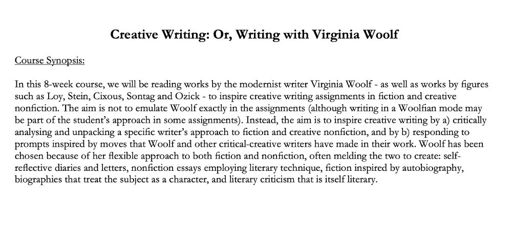 Creative Writing: Or, Writing with Virginia Woolf 

Course Synopsis: 

In this 8-week course, we will be reading works by the modernist writer Virginia Woolf - as well as works by figures such as Loy, Stein, Cixous, Sontag and Ozick - to inspire creative writing assignments in fiction and creative nonfiction. The aim is not to emulate Woolf exactly in the assignments (although writing in a Woolfian mode may be part of the student’s approach in some assignments). Instead, the aim is to inspire creative writing by a) critically analysing and unpacking a specific writer’s approach to fiction and creative nonfiction, and by b) responding to prompts inspired by moves that Woolf and other critical-creative writers have made in their work. Woolf has been chosen because of her flexible approach to both fiction and nonfiction, often melding the two to create: self-reflective diaries and letters, nonfiction essays employing literary technique, fiction inspired by autobiography, biographies that treat the subject as a character, and literary criticism that is itself literary. 
