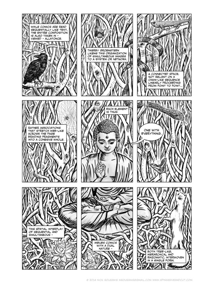 a comics page in 9 panels but all a single scene. the buddha sits in a banyan tree, with various animals around him. Each essentially in its own panel while his face is in the center panel. The text is about how comics are read sequentially yet the visual nature of it makes it a single simultaneous experience and thus rhizomatic connections across the page (like the banyan tree itself) are possible and make comics something far less than linear. It's also about the fragmented nature of comics - and the buddha makes a joke where the text reads "each element is thus" and he says "one with everything" (this is from the joke - the buddha orders at a hotdog stand "make me one with everything")