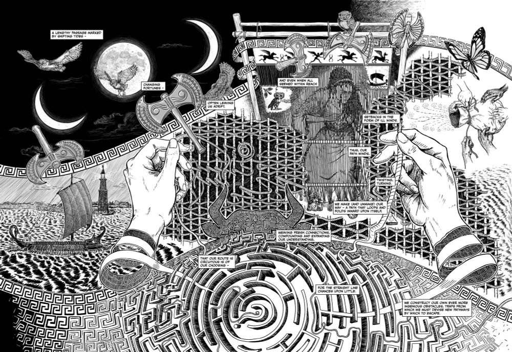 A 2-page black and white comics spread, with imagery continuing beyond the side boundaries of the pages as it’s part of a longer sequence. The center is a tapestry that stretches through the page displaying Odysseus’s ship with the lighthouse of pharos, Penelope weaving a pharos, and the bag of Aeolus. The image of penelope emerges from the tapestry, near it there's a meta-tapestry with warp and weft of threads that make the page, all woven by hands from the reader’s perspective. They hands unwind at the wrists to merge with a labyrinth that fills bottom of page metapmorphosizing from greek key patterns that make the boundary of the tapestry. At top the moon in three phases and a double headed axe spins through the page - in one instance mirroring the full moon with crescents on either side. The axe transforms into a monarch butterfly across the page. Also there’s an owl who moves backwards across the page until it comes to rest on Penelope’s loom. It’s a complicated page... (oh, and I have twice as many characters as Twitter here - but that’s probably enough)