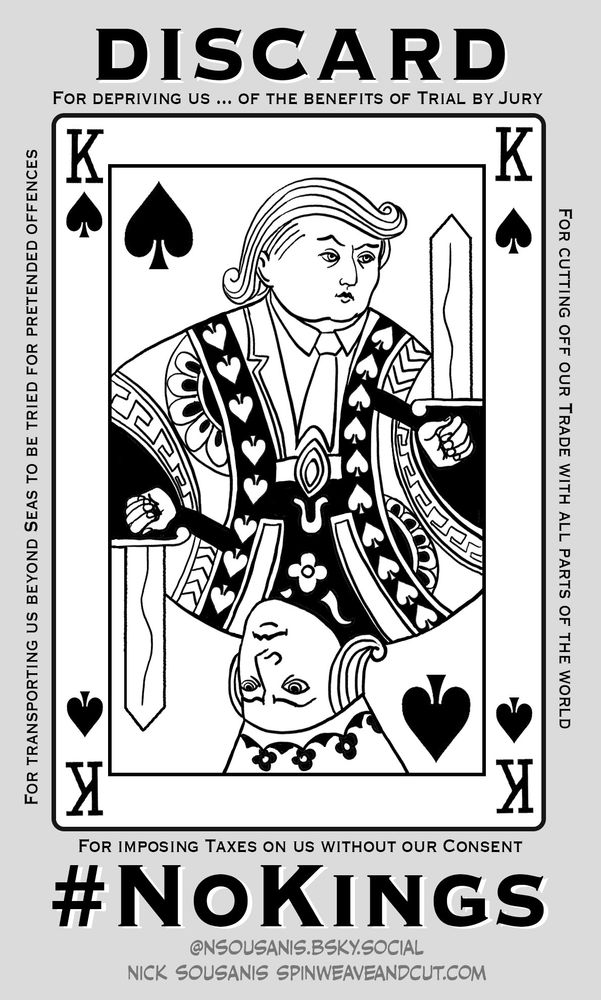 A small comics panel, with a drawing of a King ace of spades playing card drawn in the style of traditional playing cards, but with the features of King George III, and the upper portion resembles Trump. Excerpts from the Declaration of Independence are written small around the card. Each of these phrases refers specifically to the injustices imposed by the King (and connect to this current moment – references to Tariffs, to transporting us overseas…)
At top in Large letters – “DISCARD.” At Bottom, #NoKings and my info: Nick Sousanis @nsousanis.bsky.social www.spinweaveandcut.com