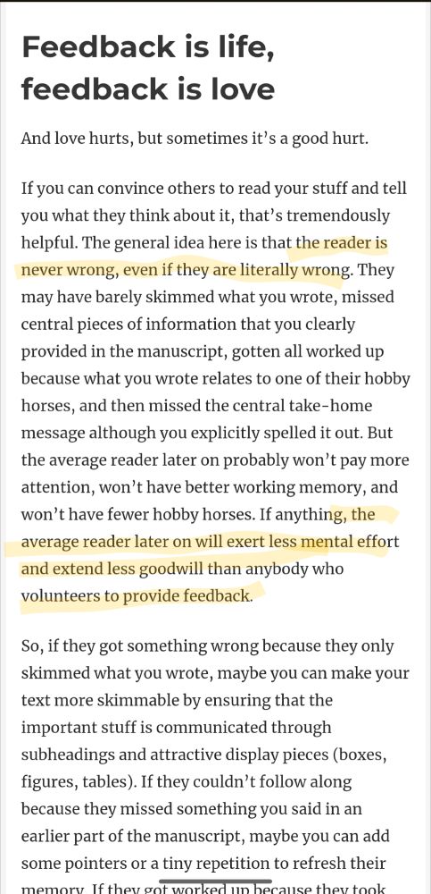 Feedback is life, feedback is love
And love hurts, but sometimes it’s a good hurt.

If you can convince others to read your stuff and tell you what they think about it, that’s tremendously helpful. The general idea here is that the reader is never wrong, even if they are literally wrong. They may have barely skimmed what you wrote, missed central pieces of information that you clearly provided in the manuscript, gotten all worked up because what you wrote relates to one of their hobby horses, and then missed the central take-home message although you explicitly spelled it out. But the average reader later on probably won’t pay more attention, won’t have better working memory, and won’t have fewer hobby horses. If anything, the average reader later on will exert less mental effort and extend less goodwill than anybody who volunteers to provide feedback.

So, if they got something wrong because they only skimmed what you wrote, maybe you can make your text more skimmable by ensuring that the important stuff is communicated through subheadings and attractive display pieces (boxes, figures, tables). If they couldn’t follow along because they missed something you said in an earlier part of the manuscript, maybe you can add some pointers or a tiny repetition to refresh their memory. If they got worked up because they took something wrongly, maybe you can adjust your writing to pre-empt misunderstanding and bad feelings. In general, don’t expect readers to fix things (unless they are co-authors); their job is just to provide hints for you to work with.
