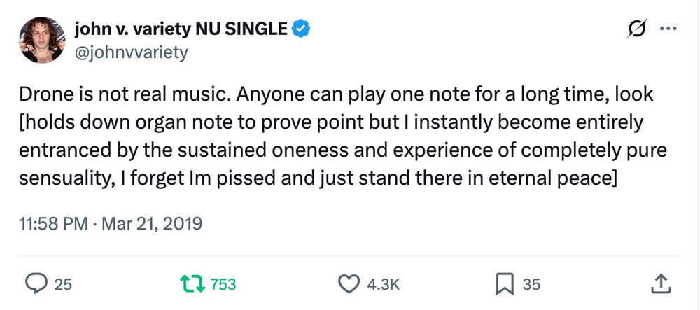 Screenshot of a Twitter post:

Drone is not real music. Anyone can play one note for a long time, look [holds down organ note to prove point but I instantly become entirely entranced by the sustained oneness and experience of completely pure sensuality, I forget Im pissed and just stand there in eternal peace]