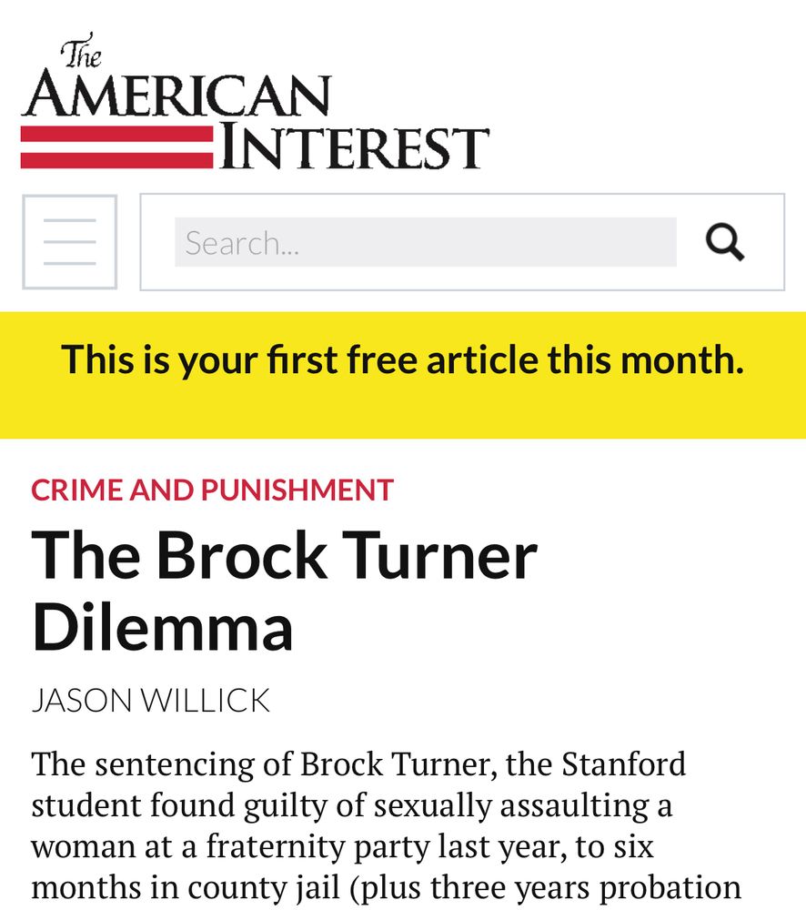 The AMERICAN INTEREST

CRIME AND PUNISHMENT
The Brock Turner
Dilemma
JASON WILLICK
The sentencing of Brock Turner, the Stanford student found guilty of sexually assaulting a woman at a fraternity party last year, to six months in county jail (plus three years probation…
