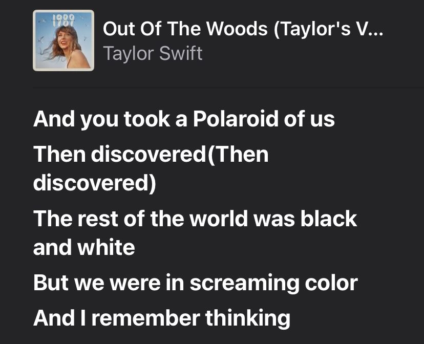 Out Of The Woods (Taylor's Version)
Taylor Swift
And you took a Polaroid of us
Then discovered (Then discovered)
The rest of the world was black and white
But we were in screaming color 
And I remember thinking