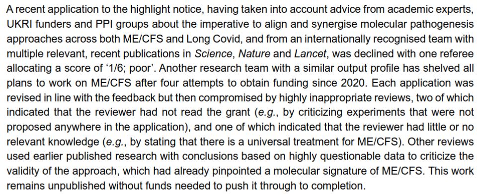 A screenshot from the letter from ME researchers to funders over at https://psp-me.co.uk/campaign-strategic-approach-mecfs-research/.

It reads:

"A recent application to the highlight notice, having taken into account advice from academic experts, UKRI funders and PPI groups about the imperative to align and synergise molecular pathogenesis approaches across both ME/CFS and Long Covid, and from an internationally recognised team with multiple relevant, recent publications in Science, Nature and Lancet, was declined with one referee allocating a score of ‘1/6; poor’. Another research team with a similar output profile has shelved all plans to work on ME/CFS after four attempts to obtain funding since 2020. Each application was revised in line with the feedback but then compromised by highly inappropriate reviews, two of which indicated that the reviewer had not read the grant (e.g., by criticizing experiments that were not proposed anywhere in the application), and one of which indicated that the reviewer had little or no relevant knowledge (e.g., by stating that there is a universal treatment for ME/CFS). Other reviews used earlier published research with conclusions based on highly questionable data to criticize the
validity of the approach, which had already pinpointed a molecular signature of ME/CFS. This work remains unpublished without funds needed to push it through to completion."

No prizes for guessing what the 'earlier published research with conclusions based on highly questionable data' is either.

This feels very systemic and also shows the levels of gaslighting from our government regarding their delivery plan - they've suggested they just need to encourage more research grant proposals and that will fix it. But when good grant proposals are being turned down like this by Wessely and co, that just won't cut it.