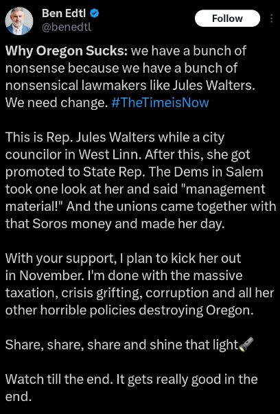 Ben Edtl posts the clip with the explainer, "Why Oregon Sucks: we have a bunch of nonsense because we have a bunch of nonsensical lawmakers like Jules Walters. We need change. This is Rep. Jules Walters while a city councilor in West Linn. After this, she got promoted to State Rep. The Dems in Salem took one look at her and said management material! And the unions came together with that Soros money and made her day. With your support, I plan to kick her out in November. I'm done with the massive taxation, crisis grifting, corruption and all her other horrible policies destroying Oregon. Share Share Share and shine the light. Watch till the end. It gets really good in the end.