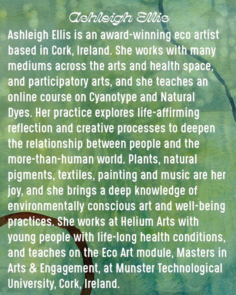 Ashleigh Ellis

Ashleigh Ellis is an award-winning eco artist based in Cork, Ireland. She works with many mediums across the arts and health space, and participatory arts, and she teaches an online course on Cyanotype and Natural Dyes. Her practice explores life-affirming reflection and creative processes to deepen the relationship between people and the more-than-human world. Plants, natural pigments, textiles, painting and music are her joy, and she brings a deep knowledge of environmentally conscious art and well-being practices. She works at Helium Arts with young people with life-long health conditions, and teaches on the Eco Art module, Masters in Arts & Engagement, at Munster Technological University, Cork, Ireland.