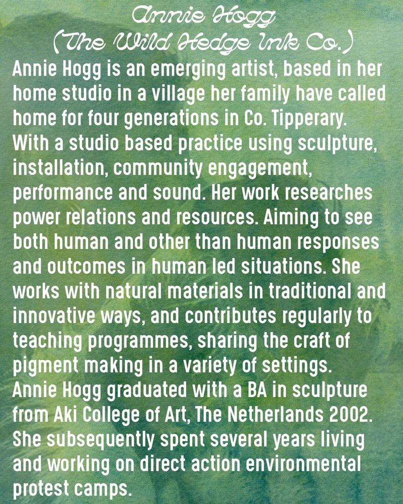 Annie Hogg is an emerging artist, based in her home studio in a village her family have called home for four generations in Co. Tipperary.
With a studio based practice using sculpture, installation, community engagement, performance and sound. Her work researches power relations and resources. Aiming to see both human and other than human responses and outcomes in human led situations. She works with natural materials in traditional and innovative ways, and contributes regularly to teaching programmes, sharing the craft of pigment making in a variety of settings.
Annie Hogg graduated with a BA in sculpture from Aki College of Art, The Netherlands 2002. She subsequently spent several years living and working on direct action environmental protest camps.