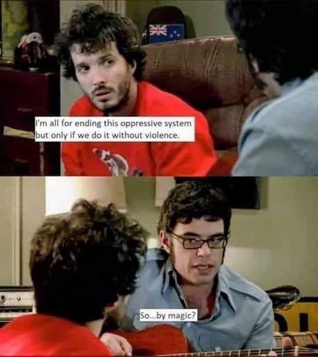 A still from Flight of the Conchords.
Panel 1: "I'm all for ending this oppressive system but only if we do it without violence."
Panel 2: "So... by magic?"