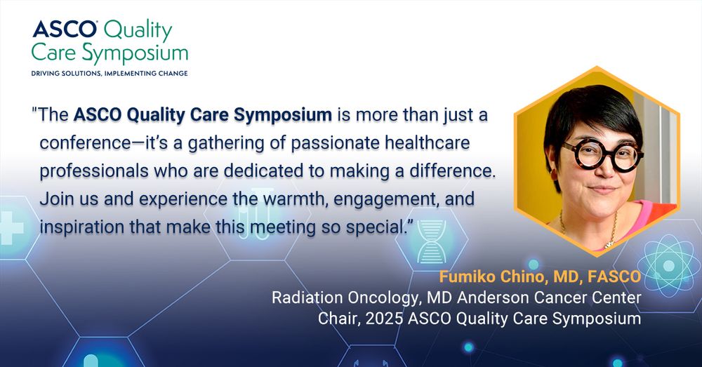 ASCO Quality Care Symposium
DRIVING SOLUTIONS, IMPLEMENTING CHANGE
"The ASCO Quality Care Symposium is more than just a conference-it's a gathering of passionate healthcare professionals who are dedicated to making a difference.
Join us and experience the warmth, engagement, and inspiration that make this meeting so special."
Fumiko Chino, MD, FASCO
Radiation Oncology, MD Anderson Cancer Center
Chair, 2025 ASCO Quality Care Symposium