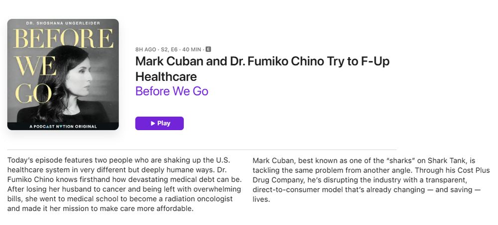 DR. SHOSHANA UNGERLEIDER
BEFORE
WE GO
8H AGO - S2, E6 - 40 MIN - E
Mark Cuban and Dr. Fumiko Chino Try to F-Up
Healthcare
Before We Go
A PODCAST NYTION ORIGINAL
โข Play
Today's episode features two people who are shaking up the U.S.
Mark Cuban, best known as one of the "sharks" on Shark Tank, is
healthcare system in very different but deeply humane ways. Dr.
tackling the same problem from another angle. Through his Cost Plus
Fumiko Chino knows firsthand how devastating medical debt can be.
Drug Company, he's disrupting the industry with a transparent,
After losing her husband to cancer and being left with overwhelming direct-to-consumer model that's already changing - and saving - bills, she went to medical school to become a radiation oncologist
lives.
and made it her mission to make care more affordable.