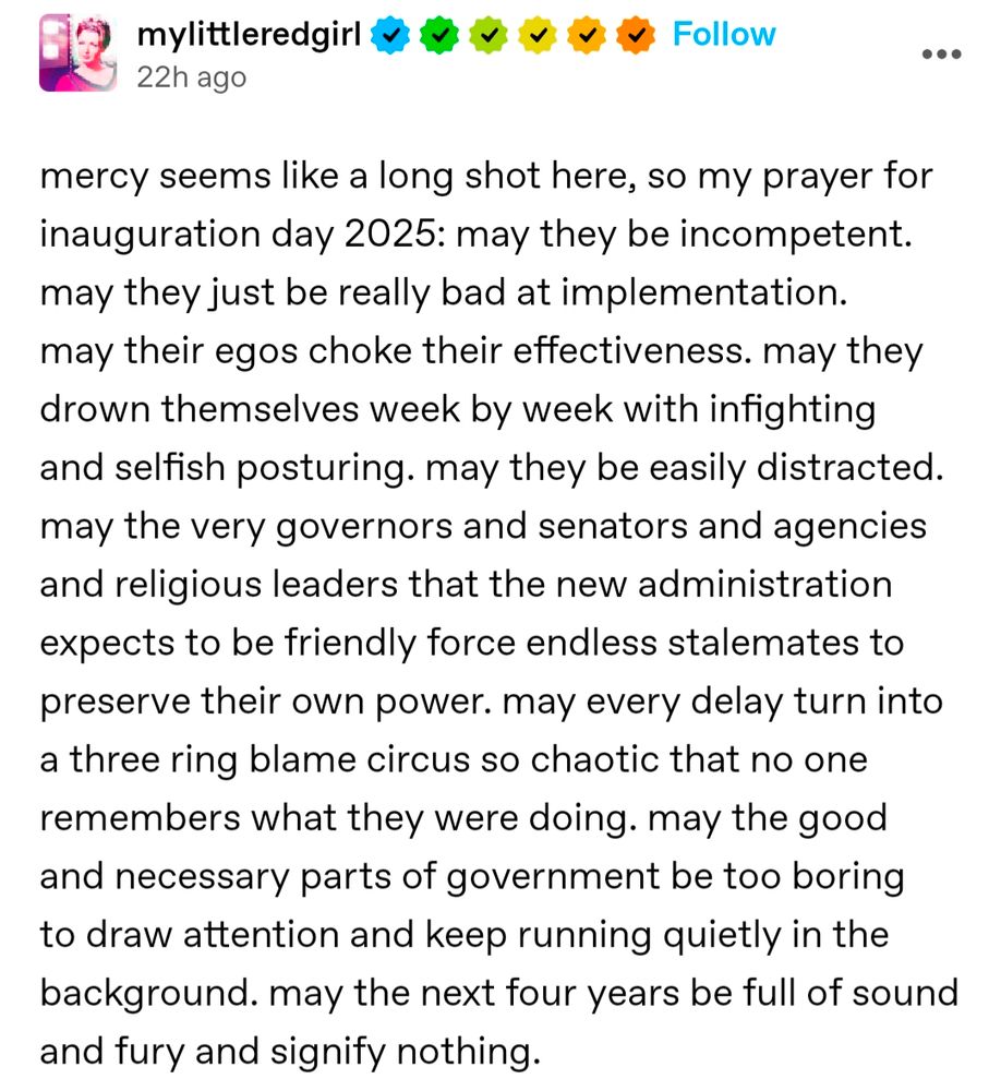 Screenshot of a Tumblr post by mylittleredgirl. It reads:

mercy seems like a long shot here, so my prayer for inauguration day 2025: may they be incompetent. may they just be really bad at implementation. may their egos choke their effectiveness. may they drown themselves week by week with infighting and selfish posturing. may they be easily distracted. may the very governors and senators and agencies and religious leaders that the new administration expects to be friendly force endless stalemates to preserve their own power. may every delay turn into a three ring blame circus so chaotic that no one remembers what they were doing. may the good and necessary parts of government be too boring to draw attention and keep running quietly in the background. may the next four years be full of sound and fury and signify nothing.