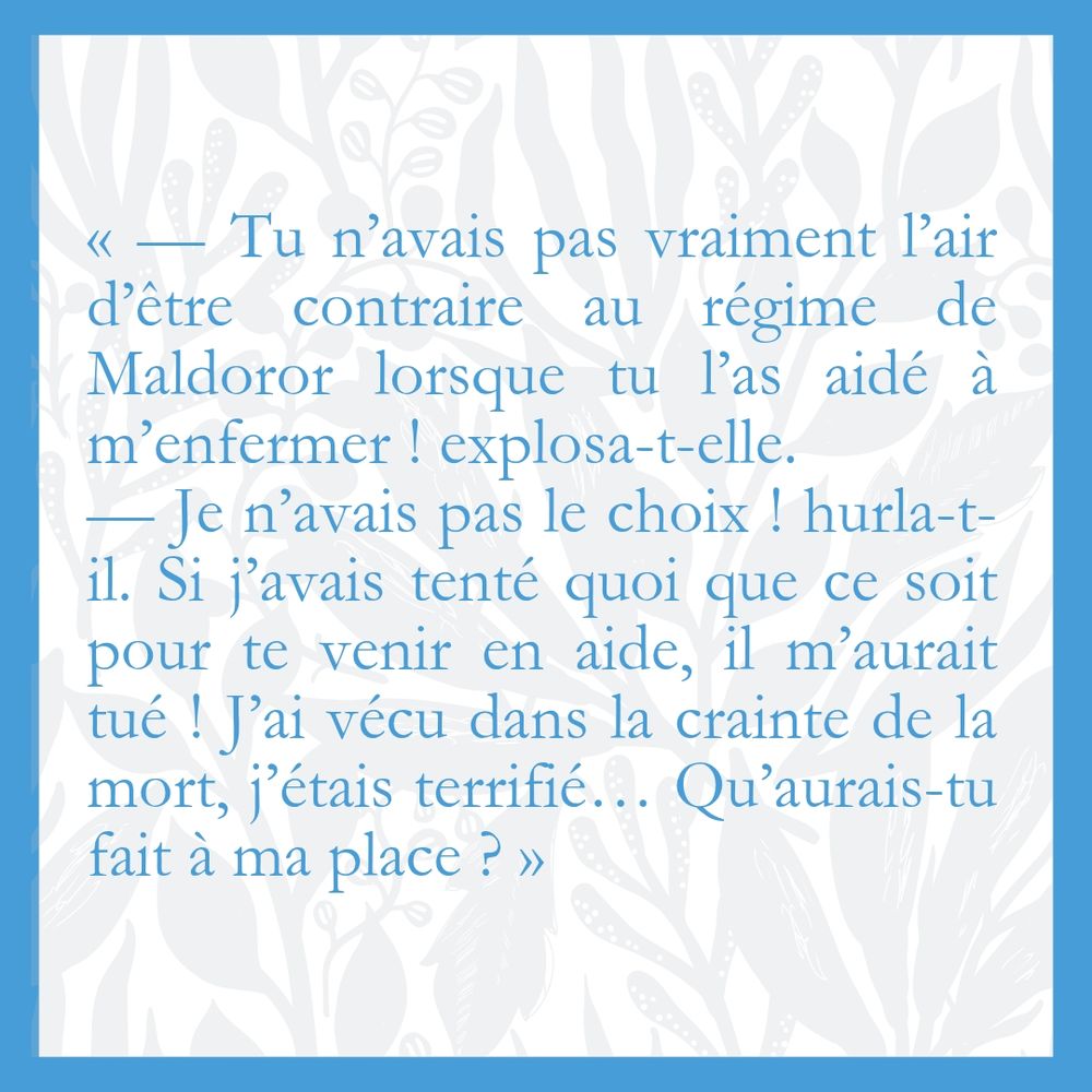 Visuel avec l'extrait : « — Tu n’avais pas vraiment l’air d’être contraire au régime de Maldoror lorsque tu l’as aidé à m’enfermer ! explosa-t-elle. 
— Je n’avais pas le choix ! hurla-t-il. Si j’avais tenté quoi que ce soit pour te venir en aide, il m’aurait tué ! J’ai vécu dans la crainte de la mort, j’étais terrifié… Qu’aurais-tu fait à ma place ? » 