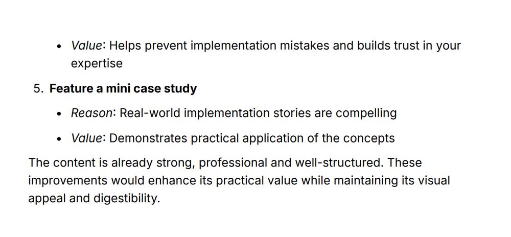 Continued Response from Claude (part 3 - final part)

Value: Helps prevent implementation mistakes and builds trust in your
expertise
- Feature a mini case study
Reason: Real-world implementation stories are compelling
Value: Demonstrates practical application of the concepts

The content is already strong, professional and well-structured. These
improvements would enhance its practical value while maintaining its visual appeal and digestibility.
