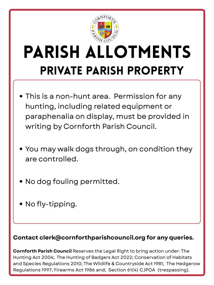 A sign that reads: parish allotments private parish property.  this is a non-hunt area.  permission for any hunting, including related equipment or paraphenalia on display, must be provided in writing by Cornforth Parish Council.You may walk dogs through, on condition they are controlled. no dog-fouling permitted. no fly-tipping. clerks contact email. cornforth parish council reserves the legal right to bring action under: the hunting act 2024; the hunting of badgers act 2022; conservation of habitats and species regulations 2010; the wildlife and countryside act 1981; the hedgerow regulations 1997; firearms act 1986 and;Section 61(4) CJPOA (trespassing) .