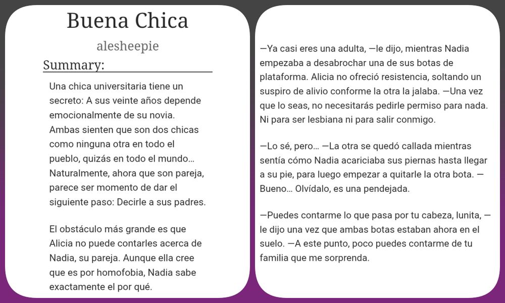 Una imagen mostrando el título, autor y resumen de la historia corta "Buena Chica".

Resumen: Una chica universitaria tiene un secreto: A sus veinte años depende emocionalmente de su novia. Ambas sienten que son dos chicas como ninguna otra en todo el pueblo, quizás en todo el mundo… Naturalmente, ahora que son pareja, parece ser momento de dar el siguiente paso: Decirle a sus padres.

El obstáculo más grande es que Alicia no puede contarles acerca de Nadia, su pareja. Aunque ella cree que es por homofobia, Nadia sabe exactamente el por qué.