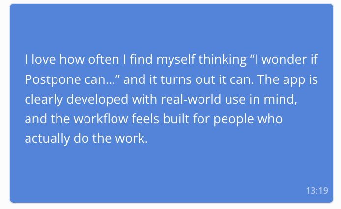 Testimonial from a customer which says "I love how often I find myself thinking “I wonder if Postpone can…” and it turns out it can. The app is clearly developed with real-world use in mind, and the workflow feels built for people who actually do the work."